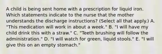 A child is being sent home with a prescription for liquid iron. Which statements indicate to the nurse that the mother understands the discharge instructions? (Select all that apply.) A. "This medication will work in about a week." B. "I will have my child drink this with a straw." C. "Teeth brushing will follow the administration." D. "I will watch for green, liquid stools." E. "I will give this on an empty stomach."