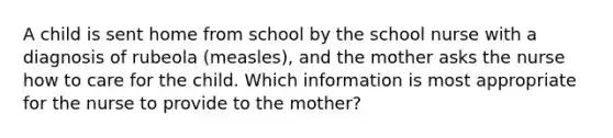 A child is sent home from school by the school nurse with a diagnosis of rubeola (measles), and the mother asks the nurse how to care for the child. Which information is most appropriate for the nurse to provide to the mother?