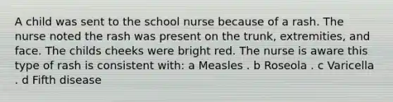 A child was sent to the school nurse because of a rash. The nurse noted the rash was present on the trunk, extremities, and face. The childs cheeks were bright red. The nurse is aware this type of rash is consistent with: a Measles . b Roseola . c Varicella . d Fifth disease