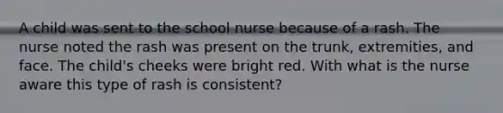 A child was sent to the school nurse because of a rash. The nurse noted the rash was present on the trunk, extremities, and face. The child's cheeks were bright red. With what is the nurse aware this type of rash is consistent?