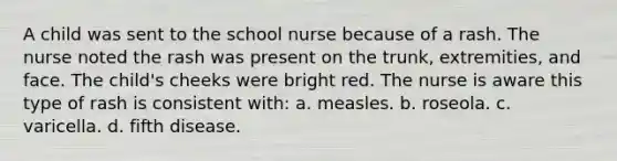 A child was sent to the school nurse because of a rash. The nurse noted the rash was present on the trunk, extremities, and face. The child's cheeks were bright red. The nurse is aware this type of rash is consistent with: a. measles. b. roseola. c. varicella. d. fifth disease.