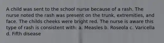 A child was sent to the school nurse because of a rash. The nurse noted the rash was present on the trunk, extremities, and face. The childs cheeks were bright red. The nurse is aware this type of rash is consistent with: a. Measles b. Roseola c. Varicella d. Fifth disease