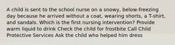 A child is sent to the school nurse on a snowy, below-freezing day because he arrived without a coat, wearing shorts, a T-shirt, and sandals. Which is the first nursing intervention? Provide warm liquid to drink Check the child for frostbite Call Child Protective Services Ask the child who helped him dress