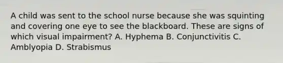 A child was sent to the school nurse because she was squinting and covering one eye to see the blackboard. These are signs of which visual impairment? A. Hyphema B. Conjunctivitis C. Amblyopia D. Strabismus