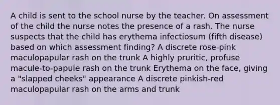 A child is sent to the school nurse by the teacher. On assessment of the child the nurse notes the presence of a rash. The nurse suspects that the child has erythema infectiosum (fifth disease) based on which assessment finding? A discrete rose-pink maculopapular rash on the trunk A highly pruritic, profuse macule-to-papule rash on the trunk Erythema on the face, giving a "slapped cheeks" appearance A discrete pinkish-red maculopapular rash on the arms and trunk