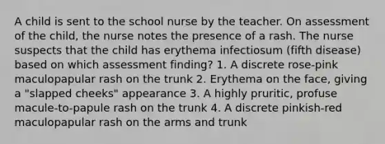 A child is sent to the school nurse by the teacher. On assessment of the child, the nurse notes the presence of a rash. The nurse suspects that the child has erythema infectiosum (fifth disease) based on which assessment finding? 1. A discrete rose-pink maculopapular rash on the trunk 2. Erythema on the face, giving a "slapped cheeks" appearance 3. A highly pruritic, profuse macule-to-papule rash on the trunk 4. A discrete pinkish-red maculopapular rash on the arms and trunk