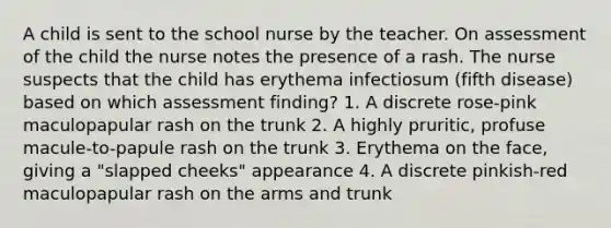 A child is sent to the school nurse by the teacher. On assessment of the child the nurse notes the presence of a rash. The nurse suspects that the child has erythema infectiosum (fifth disease) based on which assessment finding? 1. A discrete rose-pink maculopapular rash on the trunk 2. A highly pruritic, profuse macule-to-papule rash on the trunk 3. Erythema on the face, giving a "slapped cheeks" appearance 4. A discrete pinkish-red maculopapular rash on the arms and trunk