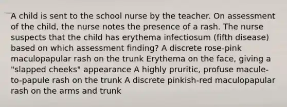 A child is sent to the school nurse by the teacher. On assessment of the child, the nurse notes the presence of a rash. The nurse suspects that the child has erythema infectiosum (fifth disease) based on which assessment finding? A discrete rose-pink maculopapular rash on the trunk Erythema on the face, giving a "slapped cheeks" appearance A highly pruritic, profuse macule-to-papule rash on the trunk A discrete pinkish-red maculopapular rash on the arms and trunk