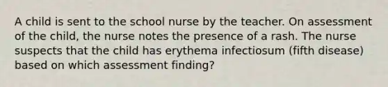 A child is sent to the school nurse by the teacher. On assessment of the child, the nurse notes the presence of a rash. The nurse suspects that the child has erythema infectiosum (fifth disease) based on which assessment finding?