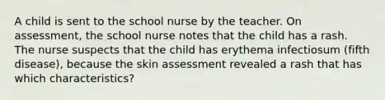 A child is sent to the school nurse by the teacher. On assessment, the school nurse notes that the child has a rash. The nurse suspects that the child has erythema infectiosum (fifth disease), because the skin assessment revealed a rash that has which characteristics?