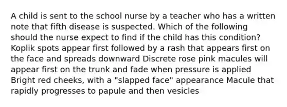 A child is sent to the school nurse by a teacher who has a written note that fifth disease is suspected. Which of the following should the nurse expect to find if the child has this condition? Koplik spots appear first followed by a rash that appears first on the face and spreads downward Discrete rose pink macules will appear first on the trunk and fade when pressure is applied Bright red cheeks, with a "slapped face" appearance Macule that rapidly progresses to papule and then vesicles