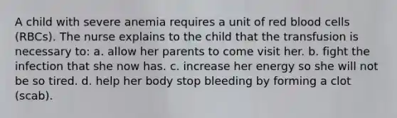 A child with severe anemia requires a unit of red blood cells (RBCs). The nurse explains to the child that the transfusion is necessary to: a. allow her parents to come visit her. b. fight the infection that she now has. c. increase her energy so she will not be so tired. d. help her body stop bleeding by forming a clot (scab).