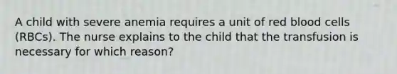 A child with severe anemia requires a unit of red blood cells (RBCs). The nurse explains to the child that the transfusion is necessary for which reason?