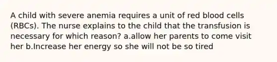 A child with severe anemia requires a unit of red blood cells (RBCs). The nurse explains to the child that the transfusion is necessary for which reason? a.allow her parents to come visit her b.Increase her energy so she will not be so tired