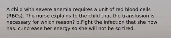 A child with severe anemia requires a unit of red blood cells (RBCs). The nurse explains to the child that the transfusion is necessary for which reason? b.Fight the infection that she now has. c.Increase her energy so she will not be so tired.