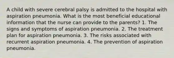 A child with severe cerebral palsy is admitted to the hospital with aspiration pneumonia. What is the most beneficial educational information that the nurse can provide to the parents? 1. The signs and symptoms of aspiration pneumonia. 2. The treatment plan for aspiration pneumonia. 3. The risks associated with recurrent aspiration pneumonia. 4. The prevention of aspiration pneumonia.