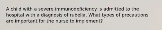 A child with a severe immunodeficiency is admitted to the hospital with a diagnosis of rubella. What types of precautions are important for the nurse to implement?