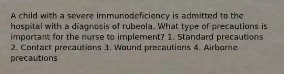 A child with a severe immunodeficiency is admitted to the hospital with a diagnosis of rubeola. What type of precautions is important for the nurse to implement? 1. Standard precautions 2. Contact precautions 3. Wound precautions 4. Airborne precautions