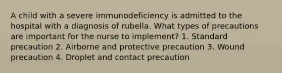 A child with a severe immunodeficiency is admitted to the hospital with a diagnosis of rubella. What types of precautions are important for the nurse to implement? 1. Standard precaution 2. Airborne and protective precaution 3. Wound precaution 4. Droplet and contact precaution