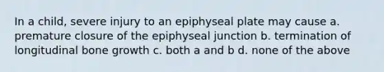 In a child, severe injury to an epiphyseal plate may cause a. premature closure of the epiphyseal junction b. termination of longitudinal bone growth c. both a and b d. none of the above