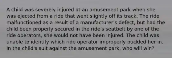 A child was severely injured at an amusement park when she was ejected from a ride that went slightly off its track. The ride malfunctioned as a result of a manufacturer's defect, but had the child been properly secured in the ride's seatbelt by one of the ride operators, she would not have been injured. The child was unable to identify which ride operator improperly buckled her in. In the child's suit against the amusement park, who will win?