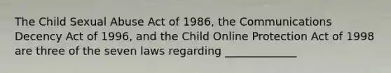 The Child Sexual Abuse Act of 1986, the Communications Decency Act of 1996, and the Child Online Protection Act of 1998 are three of the seven laws regarding _____________