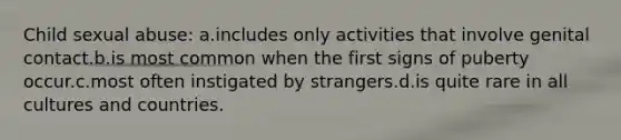 Child sexual abuse: a.includes only activities that involve genital contact.b.is most common when the first signs of puberty occur.c.most often instigated by strangers.d.is quite rare in all cultures and countries.