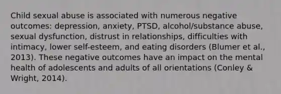 Child sexual abuse is associated with numerous negative outcomes: depression, anxiety, PTSD, alcohol/substance abuse, sexual dysfunction, distrust in relationships, difficulties with intimacy, lower self-esteem, and eating disorders (Blumer et al., 2013). These negative outcomes have an impact on the mental health of adolescents and adults of all orientations (Conley & Wright, 2014).