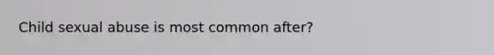 Child sexual abuse is most common after?