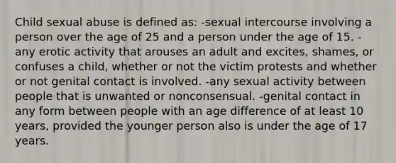 Child sexual abuse is defined as: -sexual intercourse involving a person over the age of 25 and a person under the age of 15. -any erotic activity that arouses an adult and excites, shames, or confuses a child, whether or not the victim protests and whether or not genital contact is involved. -any sexual activity between people that is unwanted or nonconsensual. -genital contact in any form between people with an age difference of at least 10 years, provided the younger person also is under the age of 17 years.