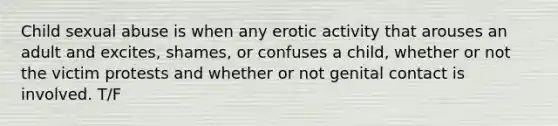 Child sexual abuse is when any erotic activity that arouses an adult and excites, shames, or confuses a child, whether or not the victim protests and whether or not genital contact is involved. T/F