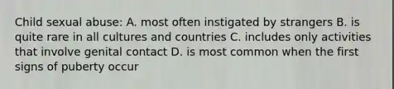 Child sexual abuse: A. most often instigated by strangers B. is quite rare in all cultures and countries C. includes only activities that involve genital contact D. is most common when the first signs of puberty occur