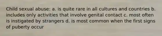 Child sexual abuse: a. is quite rare in all cultures and countries b. includes only activities that involve genital contact c. most often is instigated by strangers d. is most common when the first signs of puberty occur