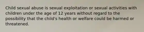 Child sexual abuse is sexual exploitation or sexual activities with children under the age of 12 years without regard to the possibility that the child's health or welfare could be harmed or threatened.