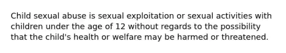 Child sexual abuse is sexual exploitation or sexual activities with children under the age of 12 without regards to the possibility that the child's health or welfare may be harmed or threatened.