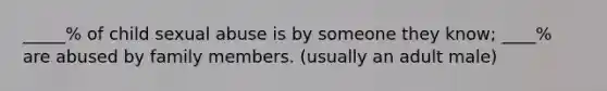 _____% of child sexual abuse is by someone they know; ____% are abused by family members. (usually an adult male)