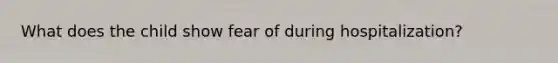 What does the child show fear of during hospitalization?