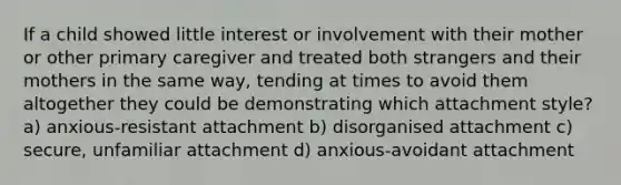 If a child showed little interest or involvement with their mother or other primary caregiver and treated both strangers and their mothers in the same way, tending at times to avoid them altogether they could be demonstrating which attachment style? a) anxious-resistant attachment b) disorganised attachment c) secure, unfamiliar attachment d) anxious-avoidant attachment