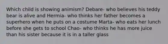 Which child is showing animism? Debare- who believes his teddy bear is alive and Hermia- who thinks her father becomes a superhero when he puts on a costume Marta- who eats her lunch before she gets to school Chao- who thinks he has more juice than his sister because it is in a taller glass