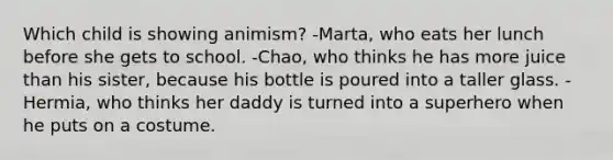 Which child is showing animism? -Marta, who eats her lunch before she gets to school. -Chao, who thinks he has more juice than his sister, because his bottle is poured into a taller glass. -Hermia, who thinks her daddy is turned into a superhero when he puts on a costume.