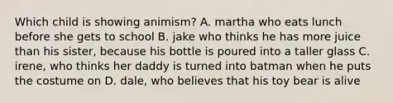 Which child is showing animism? A. martha who eats lunch before she gets to school B. jake who thinks he has more juice than his sister, because his bottle is poured into a taller glass C. irene, who thinks her daddy is turned into batman when he puts the costume on D. dale, who believes that his toy bear is alive