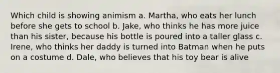 Which child is showing animism a. Martha, who eats her lunch before she gets to school b. Jake, who thinks he has more juice than his sister, because his bottle is poured into a taller glass c. Irene, who thinks her daddy is turned into Batman when he puts on a costume d. Dale, who believes that his toy bear is alive