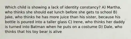 Which child is showing a lack of identity constancy? A) Martha, who thinks she should eat lunch before she gets to school B) Jake, who thinks he has more juice than his sister, because his bottle is poured into a taller glass C) Irene, who thinks her daddy is turned into Batman when he puts on a costume D) Dale, who thinks that his toy bear is alive