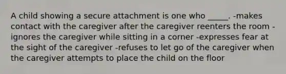 A child showing a secure attachment is one who _____. -makes contact with the caregiver after the caregiver reenters the room -ignores the caregiver while sitting in a corner -expresses fear at the sight of the caregiver -refuses to let go of the caregiver when the caregiver attempts to place the child on the floor