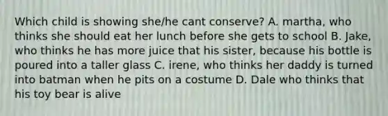 Which child is showing she/he cant conserve? A. martha, who thinks she should eat her lunch before she gets to school B. Jake, who thinks he has more juice that his sister, because his bottle is poured into a taller glass C. irene, who thinks her daddy is turned into batman when he pits on a costume D. Dale who thinks that his toy bear is alive