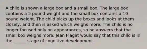 A child is shown a large box and a small box. The large box contains a 5 pound weight and the small box contains a 10 pound weight. The child picks up the boxes and looks at them closely, and then is asked which weighs more. The child is no longer focused only on appearances, so he answers that the small box weighs more. Jean Piaget would say that this child is in the ______ stage of cognitive development.