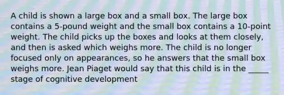 A child is shown a large box and a small box. The large box contains a 5-pound weight and the small box contains a 10-point weight. The child picks up the boxes and looks at them closely, and then is asked which weighs more. The child is no longer focused only on appearances, so he answers that the small box weighs more. Jean Piaget would say that this child is in the _____ stage of cognitive development