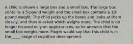 A child is shown a large box and a small box. The large box contains a 5-pound weight and the small box contains a 10-pound weight. The child picks up the boxes and looks at them closely, and then is asked which weighs more. The child is no longer focused only on appearances, so he answers that the small box weighs more. Piaget would say that this child is in the_____ stage of cognitive development.