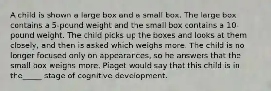 A child is shown a large box and a small box. The large box contains a 5-pound weight and the small box contains a 10-pound weight. The child picks up the boxes and looks at them closely, and then is asked which weighs more. The child is no longer focused only on appearances, so he answers that the small box weighs more. Piaget would say that this child is in the_____ stage of cognitive development.