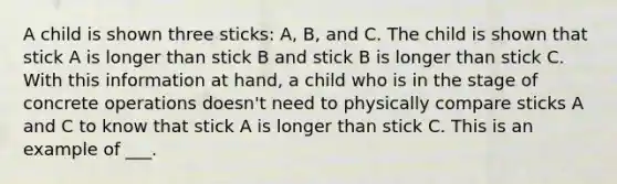 A child is shown three sticks: A, B, and C. The child is shown that stick A is longer than stick B and stick B is longer than stick C. With this information at hand, a child who is in the stage of concrete operations doesn't need to physically compare sticks A and C to know that stick A is longer than stick C. This is an example of ___.